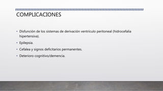 COMPLICACIONES
• Disfunción de los sistemas de derivación ventrículo peritoneal (hidrocefalia
hipertensiva).
• Epilepsia.
• Cefalea y signos deficitarios permanentes.
• Deterioro cognitivo/demencia.
 