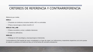 CRITERIOS DE REFERENCIA Y CONTRARREFERENCIA
Referencia por niveles
NIVEL I:
• Paciente con síndrome convulsivo tardío e HIC no controlada.
• Pase a neurocirugía a criterio (nivel II). 13
NIVEL II: TAC y WB
• Status convulsivo y coma ( cuidados intensivos).
• Trastornos deficitarios.
NIVEL III:
• Manejo en UCI neurológica y neuroquirúrgica e intensivista.
Contrarreferencia: Del hospital de mayor complejidad a su lugar de origen; con indicaciones y tratamiento respectivos; así como pautas
en relación a cambios en el estilo de vida y el rol de fechas de controles ambulatorios
 