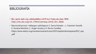BIBLIOGRAFÍA
• Rev. perú. med. exp. salud publica vol.35 no.1 Lima ene./mar. 2018.
http://dx.doi.org/10.17843/rpmesp.2018.351.3606
• Neurocisticercosis. Hallazgos radiológicos S. Sarria Estrada ∗, L. Frascheri Verzelli,
S. Siurana Montilva, C. Auger Acosta y A. Rovira Canellas.
https://www.webcir.org/revistavirtual/articulos/2015/septiembre/espana/NCC_esp
.pdf
 