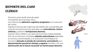 REPORTE DEL CASO
CLÍNICO
Paciente varón de 82 años de edad
Procedente de Huancayo, Perú
Con historia de deterioro cognitivo progresivo con evolución
de 5 años
Ingresa al servicio de Urgencias de HNGAI, por una pérdida del
nivel de conciencia brusca asociada con convulsiones tónico-
clónicas y posterior hemiparesia derecha.
Examen físico: Afebril, con resto de funciones vitales estables
Piel. Se encontraron múltiples nódulos subcutáneos palpables
en tronco y extremidades, a la evaluación neurológica se
encontró alterado el estado de conciencia, somnoliento con
desorientación parcial en tiempo y espacio, también con una
disminución de la fuerza muscular en hemicuerpo derecho.
 