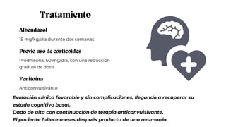 Albendazol
15 mg/kg/día durante dos semanas
Tratamiento
Previo uso de corticoides
Prednisona, 60 mg/día, con una reducción
gradual de dosis
Fenitoína
Anticonvulsivante
Evolución clínica favorable y sin complicaciones, llegando a recuperar su
estado cognitivo basal.
Dado de alta con continuación de terapia anticonvulsivante.
El paciente fallece meses después producto de una neumonía.
 