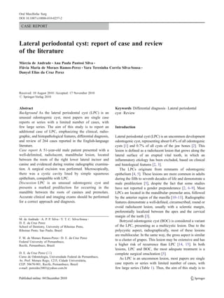 Oral Maxillofac Surg
DOI 10.1007/s10006-010-0257-2

 CASE REPORT



Lateral periodontal cyst: report of case and review
of the literature
Márcia de Andrade & Ana Paula Pantosi Silva &
Flávia Maria de Moraes Ramos-Perez & Yara Teresinha Corrêa Silva-Sousa &
Danyel Elias da Cruz Perez




Received: 10 August 2010 / Accepted: 17 November 2010
# Springer-Verlag 2010


Abstract                                                           Keywords Differential diagnosis . Lateral periodontal
Background As the lateral periodontal cyst (LPC) is an             cyst . Review
unusual odontogenic cyst, most papers are single case
reports or series with a limited number of cases, with
few large series. The aim of this study is to report an            Introduction
additional case of LPC, emphasizing the clinical, radio-
graphic, and histopathological features, differential diagnosis,   Lateral periodontal cyst (LPC) is an uncommon development
and review of 264 cases reported in the English-language           odontogenic cyst, representing about 0.4% of all odontogenic
literature.                                                        cysts [1] and 0.7% of all cysts of the jaw bones [2]. This
Case report A 51-year-old male patient presented with a            lesion is defined as a radiolucent lesion that grows along the
well-delimited, radiolucent, mandibular lesion, located            lateral surface of an erupted vital tooth, in which an
between the roots of the right lower lateral incisor and           inflammatory etiology has been excluded, based on clinical
canine and evidenced during routine radiographic examina-          and histological features [2, 3].
tion. A surgical excision was performed. Microscopically,             The LPCs originate from remnants of odontogenic
there was a cystic cavity lined by simple squamous                 epithelium [4, 5]. These lesions are more common in adults
epithelium, compatible with LPC.                                   during the fifth to seventh decades of life and demonstrate a
Discussion LPC is an unusual odontogenic cyst and                  male predilection [5], despite the fact that some studies
presents a marked predilection for occurring in the                have not reported a gender preponderance [2, 6–9]. Most
mandible between the roots of canines and premolars.               LPCs are located in the mandibular–premolar area, followed
Accurate clinical and imaging exams should be performed            by the anterior region of the maxilla [10–13]. Radiographic
for a correct approach and diagnosis.                              features demonstrate a well-defined, circumscribed, round or
                                                                   ovoid radiolucent lesion, usually with a sclerotic margin,
                                                                   preferentially localized between the apex and the cervical
                                                                   margin of the teeth [3].
M. de Andrade : A. P. P. Silva : Y. T. C. Silva-Sousa :
                                                                      Botryoid odontogenic cyst (BOC) is considered a variant
D. E. da Cruz Perez
School of Dentistry, University of Ribeirao Preto,                 of the LPC, presenting as a multicystic lesion. Due to the
Ribeirao Preto, Sao Paulo, Brazil                                  polycystic aspect, radiographically, most of these lesions
                                                                   are multilocular. In the same way, the gross aspect is similar
F. M. de Moraes Ramos-Perez : D. E. da Cruz Perez
                                                                   to a cluster of grapes. This lesion may be extensive and has
Federal University of Pernambuco,
Recife, Pernambuco, Brazil                                         a higher risk of recurrence than LPC [14, 15]. In both
                                                                   lesions, LPC and BOC, the most adequate treatment is a
D. E. da Cruz Perez (*)                                            complete surgical enucleation [5].
Curso de Odontologia, Universidade Federal de Pernambuco,
                                                                      As LPC is an uncommon lesion, most papers are single
Av. Prof. Moraes Rego, 1235, Cidade Universitária,
CEP: 50670-901, Recife, Pernambuco, Brazil                         case reports or series with limited number of cases, with
e-mail: perezdec2003@yahoo.com.br                                  few large series (Table 1). Thus, the aim of this study is to
 
