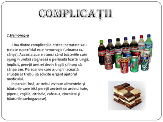 1.Hemoragia
Una dintre complicaţiile cistitei netratate sau
tratate superficial este hemoragia (urinarea cu
sânge). Aceasta apare atunci când bacteriile care
ajung în uretră stagnează o perioadă foarte lungă.
Implicit, pereţii uretrei devin fragili şi încep să
sângereze. Persoanele care ajung în această
situaţie ar trebui să solicite urgent ajutorul
medicului.
În paralel însă, ar trebui evitate alimentele şi
băuturile care irită pereţii uretrei(ex: ardeiul iute,
piperul, roşiile, citricele, cafeaua, ciocolata şi
băuturile carbogazoase).
 