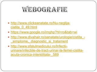  http://www.clicksanatate.ro/Nu-neglija-
cistita_0_49.html
 https://www.google.ro/imghp?hl=ro&tab=wi
 http://www.divahair.ro/sanatate/urologie/cistita_-
_simptome,_diagnostic_si_tratament
 http://www.sfatulmedicului.ro/Infectii-
urinare/infectiile-de-tract-urinar-la-femei-cistita-
acuta-cronica-interstitiala-_589
 