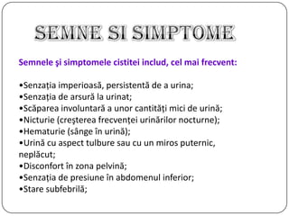 Semnele şi simptomele cistitei includ, cel mai frecvent:
•Senzaţia imperioasă, persistentă de a urina;
•Senzaţia de arsură la urinat;
•Scăparea involuntară a unor cantităţi mici de urină;
•Nicturie (creşterea frecvenţei urinărilor nocturne);
•Hematurie (sânge în urină);
•Urină cu aspect tulbure sau cu un miros puternic,
neplăcut;
•Disconfort în zona pelvină;
•Senzaţia de presiune în abdomenul inferior;
•Stare subfebrilă;
 