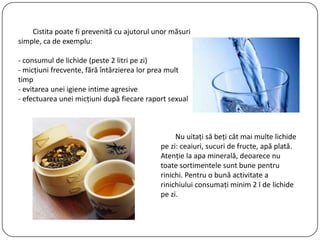 Cistita poate fi prevenită cu ajutorul unor măsuri
simple, ca de exemplu:
- consumul de lichide (peste 2 litri pe zi)
- micţiuni frecvente, fără întârzierea lor prea mult
timp
- evitarea unei igiene intime agresive
- efectuarea unei micţiuni după fiecare raport sexual
Nu uitaţi să beţi cât mai multe lichide
pe zi: ceaiuri, sucuri de fructe, apă plată.
Atenţie la apa minerală, deoarece nu
toate sortimentele sunt bune pentru
rinichi. Pentru o bună activitate a
rinichiului consumaţi minim 2 l de lichide
pe zi.
 
