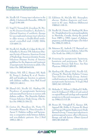 10 Cistite na Mulher Idosa
Projeto Diretrizes
Associação Médica Brasileira e Conselho Federal de Medicina
	16.	Nicolle LE. Urinary tract infection in the
elderly. J Antimicrob Chemothe. 1994;33
Suppl A:99-109.
	17.	Vogel T, Verreault R, Gourdeau M, Mo-
rin M, Grenier-Gosseliin L, Rochette L.
Optimal duration of antibiotic therapy
for uncomplicated urinary tract infection
in older women: a double-blind rando-
mized controlled trial. CAMJ 2004;
170:469-73.
	18.	Nicolle LE, Bradley S, Colgan R, Rice JC,
Schaeffer A, Hooton TM; Infectious Dise-
ases Society of America; American Society
of Nephrology; American Geriatric Society.
Infectious Diseases Society of America
guidelines for the diagnosis and treatment
of asymptomatic bacteriuria in adults. Clin
Infect Dis 2005;40:643-54.
	19.	Valerius NH, Eff C, Hansen NE, Karle
H, Nerup J, Søeberg B, et al. Neutro-
phil and lymphocyte function in patients
with diabetes mellitus. Acta Med Scand
1982;211:463-7.
	20.	Zhanel GG, Nicolle LE, Harding GK.
Prevalence of asymptomatic bacteriuria
and associated host factors in women with
diabetes mellitus. The Manitoba Diabetic
Urinary Infection Study Group. Clin In-
fect Dis 1995;21:316-22.
	21.	Carton JA, Maradona JA, Nuño FJ,
Fernandez-Alvarez R, Pérez-Gonzalez F,
Asensi V. Diabetes mellitus and bacterae-
mia: a comparative study between diabetic
and non-diabetic patients. Eur J Med
1992;1:281-7.
	22.	Edelstein H, McCabe RE. Perinephric
abscess. Modern diagnosis and treat-
ment in 47 cases. Medicine (Baltimore)
1988;67:118-31.
	23.	Nicolle LE, Friesen D, Harding GK, Roos
LL. Hospitalization for acute pyelonephritis
in Manitoba, Canada, during the period
from 1989 to 1992; impact of diabetes,
pregnancy, and aboriginal origin. Clin Infect
Dis 1996;22:1051-6.
	24.	Patterson JE, Andriole VT. Bacterial uri-
nary tract infections in diabetes. Infect Dis
Clin North Am 1997;11:735-50.
	25.	Screening for asymptomatic bacteriuria,
hematuria and proteinuria. The U.S.
Preventive Services Task Force. Am Fam
Physician 1990;42:389-95.
	26.	Harding GK, Zhanel GG, Nicolle LE,
Cheang M; Manitoba Diabetes Urinary
Tract Infection Study Group. Antimi-
crobial treatment in diabetic women with
asymptomatic bacteriuria. N Engl J Med
2002;347:1576-83.
27.	Molander U, Milsom I, Ekelund P, Mells-
tröm D, Eriksson O. Effect of oral oestriol
on vaginal flora and cytology and urogenital
symptoms in the post-menopause. Maturi-
tas 1990;12:113-20.
	28.	Brown JS, Vittinghoff E, Kanaya AM,
Agarwal SK, Hulley S, Foxman B; Heart
and Estrogen/Progestin Replacement Study
Research Group. Urinary tract infections in
postmenopausal women: effect of hormone
therapy and risk factors. Obstet Gynecol
2001;98:1045-52.
 