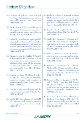 11Cistite na Mulher Idosa
Projeto Diretrizes
Associação Médica Brasileira e Conselho Federal de Medicina
	29.	Orlander JD, Jick SS, Dean AD, Jick
H. Urinary tract infections and estrogen
use in older women. J Am Geriatr Soc
1992;40:817-20.
	30.	Raz R, Stamm WE. A controlled trial of
intravaginal estriol in postmenopausal wo-
men with recurrent urinary tract infections.
N Engl J Med 1993;329:753-6.
	31.	Eriksen B. A randomized, open, parallel-
group study on the preventive effect of an
estradiol-releasing vaginal ring (Estring) on
recurrent urinary tract infections in post-
menopausal women. Am J Obstet Gynecol
1999;180:1072-9.
	32.	Cardozo L, Lose G, McClish D, Versi E,
de Koning Gans H. A systematic review
of estrogens for recurrent urinary tract
infections: third report of the hormones
and urogenital therapy (HUT) committee.
Int Urogynecol J Pelvic Floor Dysfunct
2001;12:15-20.
	33.	Perrotta C, Aznar M, Mejia R, Albert
X, Ng CW. Oestrogens for preventing
recurrent urinary tract infection in
postmenopausal women. Obstet Gynecol
2008;112:689-90.
34.	Fries JF. Aging, natural death, and the
compression of morbidity. N Engl J Med
1980;303:130-5.
	35.	Nicolle LE, Strausbaugh LJ, Garibaldi
RA. Infections and antibiotic resistance
in nursing homes. Clin Microbiol Rev
1996;9:1-17.
	36.	Rodhe N, Löfgren S, Matussek A, André
M, Englund L, Kühn I, et al. Asymp-
tomatic bacteriuria in the elderly: high
prevalence and high turnover of strains.
Scand J Infect Dis 2008;40:804-10.
	37.	Nicolle LE. Asymptomatic bacteriuria
in the elderly. Infect Dis Clin North Am
1997;11:647-62.
	38.	Muder RR, Brennen C, Wagener MM,
Goetz AM. Bacteremia in a long-term-
care facility: a five-year prospective study
of 163 consecutive episodes. Clin Infect
Dis 1992;14:647-54.
	39.	Setia U, Serventi I, Lorenz P. Bactere-
mia in a long-term care facility. Spec-
trum and mortality. Arch Intern Med
1984;144:1633-5.
	40.	Rudman D, Hontanosas A, Cohen Z,
Mattson DE. Clinical correlates of bac-
teremia in a Veterans Administration
extended care facility. J Am Geriatr Soc
1988;36:726-32.
	41.	Juthani-Mehta M, Quagliarello V, Per-
relli E, Towle V, Van Ness PH, Tinetti
M. Clinical features to identify urinary
tract infection in nursing home resi-
dents: a cohort study. J Am Geriatr Soc
2009;57:963-70.
	42.	Boscia JA, Kobasa WD, Abrutyn E,
Levison ME, Kaplan AM, Kaye D.
Lack of association between bacteriuria
and symptoms in the elderly. Am J Med
1986;81:979-82.
 