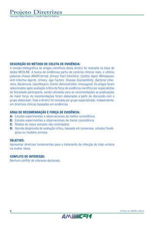 2 Cistite na Mulher Idosa
Projeto Diretrizes
Associação Médica Brasileira e Conselho Federal de Medicina
2
Projeto Diretrizes
Associação Médica Brasileira e Conselho Federal de Medicina
DESCRIÇÃO DO MÉTODO DE COLETA DE EVIDÊNCIA:
A revisão bibliográfica de artigos científicos desta diretriz foi realizada na base de
dados MEDLINE. A busca de evidências partiu de cenários clínicos reais, e utilizou
palavras-chaves (MeSH terms): Urinary Tract Infections; Cystitis; Aged; Menopause;
Anti-Infective Agents, Urinary; Age Factors; Disease Susceptibility; Bacterial Infec-
tions; Bacteriuria; Ciprofloxacin; Estriol; Administration, Intravaginal. Os artigos foram
selecionados após avaliação crítica da força de evidência científica por especialistas
da Sociedade participante, sendo utilizadas para as recomendações as publicações
de maior força. As recomendações foram elaboradas a partir de discussão com o
grupo elaborador. Toda a diretriz foi revisada por grupo especializado, independente,
em diretrizes clínicas baseadas em evidências.
GRAU DE RECOMENDAÇÃO E FORÇA DE EVIDÊNCIA:
A:	 Estudos experimentais e observacionais de melhor consistência.
B:	 Estudos experimentais e observacionais de menor consistência.
C:	 Relatos de casos (estudos não controlados).
D:	 Opinião desprovida de avaliação crítica, baseada em consensos, estudos fisioló-
gicos ou modelos animais.
OBJETIVO:
Apresentar diretrizes fundamentais para o tratamento da infecção do trato urinário
na mulher idosa.
CONFLITO DE INTERESSE:
Nenhum conflito de interesse declarado.
 
