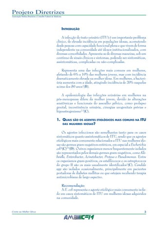 3Cistite na Mulher Idosa
Projeto Diretrizes
Associação Médica Brasileira e Conselho Federal de Medicina
Introdução
A infecção do trato urinário (ITU) é um importante problema
clínico, de elevada incidência em populações idosas, acometendo
desde pessoas com capacidade funcional plena e que vivem de forma
independente na comunidade até idosos institucionalizados, com
diversas comorbidades. Apresenta-se de diversas maneiras, sob um
contínuo de sinais clínicos e sintomas, podendo ser sintomáticas,
assintomáticas, complicadas ou não-complicadas.
Representa uma das infecções mais comuns em mulheres,
afetando de 6% a 10% das mulheres jovens, mas com incidência
dramaticamente elevada na mulher idosa. Em mulheres, a bacteri-
úria aumenta com a idade, atingindo incidência de 20% naquelas
acima dos 80 anos1
(B).
A epidemiologia das infecções urinárias em mulheres na
pós-menopausa difere da mulher jovem, devido às alterações
anatômicas e funcionais do assoalho pélvico, como prolapso
genital, incontinência urinária, cirurgias urogenitais prévias e
hipoestrogenismo2,3
(C).
1.	 Quais são os agentes etiológicos mais comuns na ITU
das mulheres idosas?
Os agentes infecciosos são semelhantes tanto para os casos
sintomáticos quanto assintomáticos de ITU, sendo que os agentes
etiológicos mais comumente relacionados a ITU nas mulheres ido-
sas são germes gram-negativos entéricos, em especial a Escherichia
coli4
(C)5,6
(D). Outros organismos menos frequentemente isolados
são representados pelos demais germes gram-negativos, como Kle-
bsiella, Enterobacter, Acinetobacter, Proteus e Pseudomonas. Entre
os organismos gram-positivos, os estafilococos e os estreptococos
do grupo B são os mais usualmente identificados7
(C). Candida
spp são isolados ocasionalmente, principalmente em pacientes
portadoras de diabetes mellitus ou que estejam recebendo terapia
antimicrobiana de largo espectro.
Recomendação
A E. coli representa o agente etiológico mais comumente isola-
do em casos sintomáticos de ITU em mulheres idosas adquiridos
na comunidade.
 