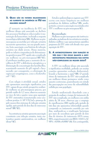 4 Cistite na Mulher Idosa
Projeto Diretrizes
Associação Médica Brasileira e Conselho Federal de Medicina
2.	 Quais são os fatores relacionados
ao aumento da incidência de ITU nas
mulheres idosas?
O aumento na incidência de ITU em
mulheres idosas está associado ao declínio
dos processos fisiológicos relacionados à ma-
nutenção da homeostase, incluindo a resposta
imunológica deficitária8
(D). Mulheres na pós-
menopausa acometidas por infecção urinária
recorrente apresentam, em sua grande maio-
ria, forte associação com história de infecção
urinária em idade jovem. Dessa maneira,
pode-se inferir a importância de determinan-
tes genéticos para ITU agudo não-complicado
em mulheres na pós-menopausa9
(B)10
(C).
Contribuem também para o aumento da in-
cidência de ITU a deficiência estrogênica e a
diminuição da concentração dos lactobacillus,
acarretando aumento do pH vaginal e favo-
recendo, por conseguinte, a colonização da
vagina por uropatógenos, como a Escherichia
coli11,12
(C).
Com relação à atividade sexual, estudos
não apresentam associação significativa com
ITU, apesar de que estudo prospectivo avalian-
do mulheres na pós-menopausa precoce, por
período médio de 1,7 anos, observou aumento
no risco de três a quatro vezes para aquisição
de ITU sintomática (caracterizada como uro-
cultura positiva ≥ 105
UFC/ml e presença de
pelo menos dois sintomas de infecção urinária
aguda), após período de dois dias do intercurso
sexual13
(B)14
(C).
Incontinência urinária apresenta associação
consistente com infecção urinária, tanto sin-
tomática quanto assintomática, em mulheres
idosas10
(C).
Estudos epidemiológicos sugerem que ITU
ocorre com maior frequência em mulheres
portadoras de diabetes mellitus15
(D), sendo,
portanto, comum a associação encontrada entre
ITU e mulheres na pós-menopausa4
(C).
Recomendação
Mulheres na pós-menopausa não institucio-
nalizadas, portadoras de incontinência urinária,
diabetes mellitus e que apresentaram episódios
pregressos de ITU estão sob elevado risco para
aquisição de ITU.
3.	A antibioticoterapia com duração de
três dias é tão eficaz quanto a anti-
bioticoterapia prolongada nas cistites
não-complicadas da mulher idosa?
A ITU em mulheres idosas está associada
a significativa morbidade, podendo em muitas
ocasiões apresentar evolução desfavorável,
levando a bacteremia e sepse16
(D). O período
ótimo de tratamento da ITU não-complicada
em mulheres idosas permanece ainda como
assunto controverso, possivelmente em virtude
das preocupações em torno da vulnerabilidade
exibida por essa população.
Estudo randomizado desenhado com a
proposta de analisar o tempo de tratamento de
ITU não-complicada, em mulheres com média
etária de 78 anos, observou que o emprego
de ciprofloxacino 500 mg/dia pelo período de
três dias não apresentou inferioridade quando
comparado ao tratamento mantido por sete
dias, analisando-se a erradicação bacteriana
por meio de urocultura após período de dois
dias do término do tratamento (97% versus
96%, respectivamente) com RRA= 0,011 e IC
95%: -0,036 a 0,058)17
(A). Em contrapartida,
 