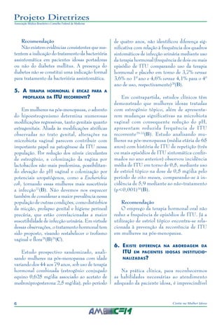 6 Cistite na Mulher Idosa
Projeto Diretrizes
Associação Médica Brasileira e Conselho Federal de Medicina
Recomendação
Não existem evidências consistentes que sus-
tentem a indicação do tratamento da bacteriúria
assintomática em pacientes idosas portadoras
ou não do diabetes mellitus. A presença do
diabetes não se constitui uma indicação formal
para tratamento da bacteriúria assintomática.
5.	A terapia hormonal é eficaz para a
profilaxia da ITU recorrente?
Em mulheres na pós-menopausa, o advento
do hipoestrogenismo determina numerosas
modificações regressivas, tanto genitais quanto
extragenitais. Aliada às modificações atróficas
observadas no trato genital, alterações na
microbiota vaginal parecem contribuir com
importante papel na patogênese da ITU nessa
população. Por redução dos níveis circulantes
de estrogênio, a colonização da vagina por
lactobacilos não mais predomina, possibilitan-
do elevação do pH vaginal e colonização por
potenciais uropatógenos, como a Escherichia
coli, tornando essas mulheres mais suscetíveis
a infecção27
(B). Não devemos nos esquecer
também de considerar a maior prevalência nessa
população de outras condições, como distúrbios
da micção, prolapso genital e higiene perineal
precária, que estão correlacionadas a maior
suscetibilidade de infecção urinária. Em virtude
dessas observações, o tratamento hormonal tem
sido proposto, visando restabelecer o trofismo
vaginal e flora28
(B)29
(C).
Estudo prospectivo randomizado, anali-
sando mulheres na pós-menopausa com idade
variando dos 44 aos 79 anos, sob uso de terapia
hormonal combinada (estrogênio conjugado
equino 0,625 mg/dia associado ao acetato de
medroxiprogesterona 2,5 mg/dia), pelo período
de quatro anos, não identificou diferença sig-
nificativa com relação à frequência dos quadros
sintomáticos de infecção urinária mediante uso
da terapia hormonal (frequência de dois ou mais
episódio de ITU comparando uso da terapia
hormonal e placebo em torno de 3,7% versus
3,6% no 10
ano e 4,6% versus 4,1% para o 40
ano de uso, respectivamente)28
(B).
Em contrapartida, estudos clínicos têm
demonstrado que mulheres idosas tratadas
com estrogênio tópico, além de apresenta-
rem mudanças significativas na microbiota
vaginal com consequente redução do pH,
apresentam reduzida frequência de ITU
recorrente29-33
(B). Estudo analisando mu-
lheres na pós-menopausa (média etária de 65
anos) com história de ITU de repetição (três
ou mais episódios de ITU sintomática confir-
mados no ano anterior) observou incidência
média de ITU em torno de 0,5, mediante uso
de estriol tópico na dose de 0,5 mg/dia pelo
período de oito meses, comparando-se à in-
cidência de 5,9 mediante ao não-tratamento
(p<0,001)30
(B).
Recomendação
O emprego da terapia hormonal oral não
reduz a frequência de episódios de ITU. Já a
utilização de estriol tópico encontra-se rela-
cionada à prevenção da recorrência de ITU
em mulheres na pós-menopausa.
6.	Existe diferença na abordagem da
ITU em pacientes idosas institucio-
nalizadas?
Na prática clínica, para reconhecermos
as habilidades necessárias ao atendimento
adequado da paciente idosa, é imprescindível
 