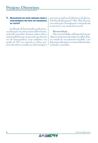 8 Cistite na Mulher Idosa
Projeto Diretrizes
Associação Médica Brasileira e Conselho Federal de Medicina
7.	Analgésicos do trato urinário como a
fenazopiridina têm papel no tratamento
da cistite?
A utilização de fenazopiridina pode provo-
car alterações em vários exames laboratoriais,
incluindo uroanálise. Existem relatos sobre a
metaemoglobinemia em pacientes que fizeram
uso da fenazopiridina como analgésico em
quadro de ITU em especial as cistites, por-
tanto devendo ser evitada sua administração a
pacientes portadoras de deficiência de glicose-
6-fosfato desidrogenase46,47
(C). Além do mais,
essa medicação é formalmente contraindicada
às pacientes com insuficiência renal.
Recomendação
Não é recomendada a utilização de fenazopi-
ridina no tratamento da cistite na mulher idosa,
em virtude de sua potencial toxicidade e por
determinar alterações em exames laboratoriais,
incluindo a uroanálise.
 