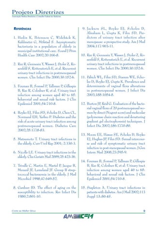 9Cistite na Mulher Idosa
Projeto Diretrizes
Associação Médica Brasileira e Conselho Federal de Medicina
Referências
	 1.	Hedin K, Petersson C, Widebäck K,
Kahlmeter G, Mölstad S. Asymptomatic
bacteriuria in a population of elderly in
municipal institutional care. Scand J Prim
Health Care 2002;20:166-8.
	 2.	 Raz R, Gennesin Y, Wasser J, Stoler Z, Ro-
senfeld S, Rottensterich E, et al. Recurrent
urinary tract infections in postmenopausal
women. Clin Infect Dis 2000;30:152-6.
	 3.	Foxman B, Somsel P, Tallman P, Gillespie
B, Raz R, Colodner R, et al. Urinary tract
infection among women aged 40 to 65:
behavorial and sexual risk factors. J Clin
Epidemiol 2001;54:710-8.
	 4.	Boyko EJ, Fihn SD, Scholes D, Chen CL,
Normand EH, Yarbro P. Diabetes and the
risk of acute urinary tract infection among
postmenopausal women. Diabetes Care
2002;25:1778-83.
	 5.	Matsumoto T. Urinary tract infections in
the elderly. Curr Urol Rep 2001; 2:330-3.
	 6.	Nicolle LE. Urinary tract infections in the
elderly. Clin Geriatr Med 2009;25:423-36.
	 7.	 Trivalle C, Martin E, Martel P, Jacque B,
Menard JF, Lemeland JF. Group B strep-
tococcal bacteraemia in the elderly. J Med
Microbiol 1998;47:649-52.
	 8.	Gardner ID. The effect of aging on the
susceptibility to infection. Rev Infect Dis
1980;2:801-10.
	 9.	 Jackson SL, Boyko EJ, Scholes D,
Abraham L, Gupta K, Fihn SD. Pre-
dictors of urinary tract infection after
menopause: a prospective study. Am J Med
2004;117:903-11.
	10.	Raz R, Gennesin Y, Wasser J, Stoler Z, Ro-
senfeld S, Rottensterich E, et al. Recurrent
urinary tract infections in postmenopausal
women. Clin Infect Dis 2000;30:152-6.
	11.	Pabich WL, Fihn SD, Stamm WE, Scho-
les D, Boyko EJ, Gupta K. Prevalence and
determinants of vaginal flora alterations
in postmenopausal women. J Infect Dis
2003;188:1054-8.
	12.	Burton JP, Reid G. Evaluation of the bacte-
rial vaginal flora of 20 postmenopausal wo-
men by direct (Nugent score) and molecular
(polymerase chain reaction and denaturing
gradient gel electrophoresis) techniques. J
Infect Dis 2002;186:1770-80.
	13.	Moore EE, Hawes SE, Scholes D, Boyko
EJ, Hughes JP, Fihn SD. Sexual intercour-
se and risk of symptomatic urinary tract
infection in post-menopausal women. J Gen
Intern Med 2008;23:595-9.
	14.	Foxman B, Somsel P, Tallman P, Gillespie
B, Raz R, Colodner R, et al. Urinary tract
infection among women aged 40 to 65:
behavioral and sexual risk factors. J Clin
Epidemiol 2001;54:710-8.
	15.	Stapleton A. Urinary tract infections in
patients with diabetes. Am J Med 2002;113
Suppl 1A:80-4S.
 