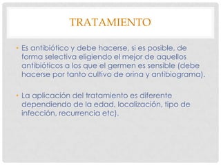 TRATAMIENTO

• Es antibiótico y debe hacerse, si es posible, de
  forma selectiva eligiendo el mejor de aquellos
  antibióticos a los que el germen es sensible (debe
  hacerse por tanto cultivo de orina y antibiograma).

• La aplicación del tratamiento es diferente
  dependiendo de la edad, localización, tipo de
  infección, recurrencia etc).
 
