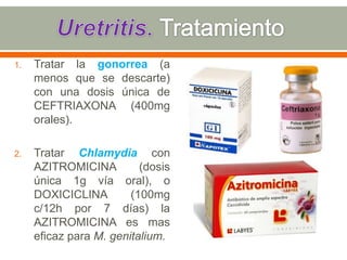 1.   Tratar la gonorrea (a
     menos que se descarte)
     con una dosis única de
     CEFTRIAXONA (400mg
     orales).

2.   Tratar Chlamydia con
     AZITROMICINA         (dosis
     única 1g vía oral), o
     DOXICICLINA        (100mg
     c/12h por 7 días) la
     AZITROMICINA es mas
     eficaz para M. genitalium.
 