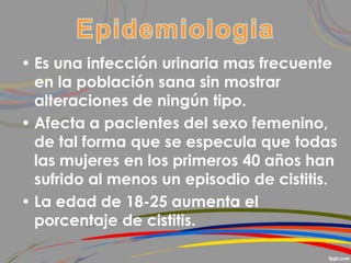 • Es una infección urinaria mas frecuente
en la población sana sin mostrar
alteraciones de ningún tipo.
• Afecta a pacientes del sexo femenino,
de tal forma que se especula que todas
las mujeres en los primeros 40 años han
sufrido al menos un episodio de cistitis.
• La edad de 18-25 aumenta el
porcentaje de cistitis.
 