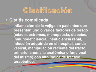 • Cistitis complicada
– Inflamación de la vejiga en pacientes que
presentan uno o varios factores de riesgo
(edades extremas, menopausia, diabetes,
inmunodeficiencia, insuficiencia renal,
infección adquirida en el hospital, sonda
vesical, manipulación reciente del tracto
urinario, anomalía anatómica o funcional
del mismo) con alto índice de fracaso
terapéutico.
 