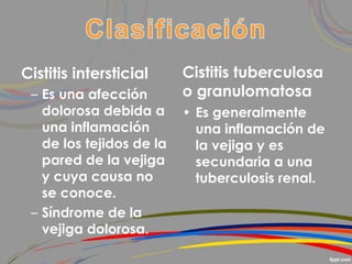 Cistitis intersticial
– Es una afección
dolorosa debida a
una inflamación
de los tejidos de la
pared de la vejiga
y cuya causa no
se conoce.
– Síndrome de la
vejiga dolorosa.
Cistitis tuberculosa
o granulomatosa
• Es generalmente
una inflamación de
la vejiga y es
secundaria a una
tuberculosis renal.
 
