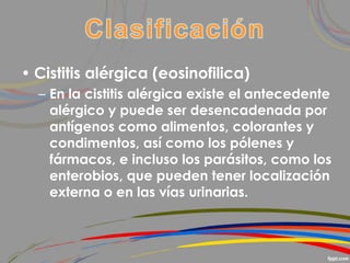 • Cistitis alérgica (eosinofilica)
– En la cistitis alérgica existe el antecedente
alérgico y puede ser desencadenada por
antígenos como alimentos, colorantes y
condimentos, así como los pólenes y
fármacos, e incluso los parásitos, como los
enterobios, que pueden tener localización
externa o en las vías urinarias.
 