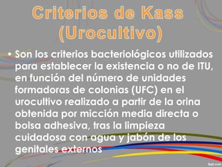 • Son los criterios bacteriológicos utilizados
para establecer la existencia o no de ITU,
en función del número de unidades
formadoras de colonias (UFC) en el
urocultivo realizado a partir de la orina
obtenida por micción media directa o
bolsa adhesiva, tras la limpieza
cuidadosa con agua y jabón de los
genitales externos
 