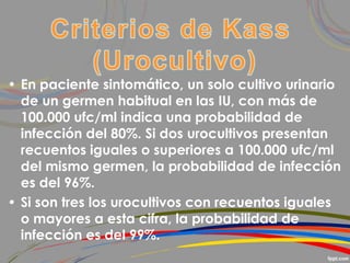• En paciente sintomático, un solo cultivo urinario
de un germen habitual en las IU, con más de
100.000 ufc/ml indica una probabilidad de
infección del 80%. Si dos urocultivos presentan
recuentos iguales o superiores a 100.000 ufc/ml
del mismo germen, la probabilidad de infección
es del 96%.
• Si son tres los urocultivos con recuentos iguales
o mayores a esta cifra, la probabilidad de
infección es del 99%.
 