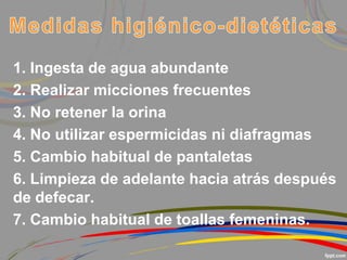 1. Ingesta de agua abundante
2. Realizar micciones frecuentes
3. No retener la orina
4. No utilizar espermicidas ni diafragmas
5. Cambio habitual de pantaletas
6. Limpieza de adelante hacia atrás después
de defecar.
7. Cambio habitual de toallas femeninas.
 