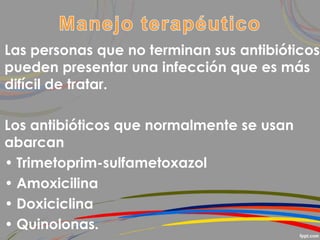 Las personas que no terminan sus antibióticos
pueden presentar una infección que es más
difícil de tratar.
Los antibióticos que normalmente se usan
abarcan
• Trimetoprim-sulfametoxazol
• Amoxicilina
• Doxiciclina
• Quinolonas.
 