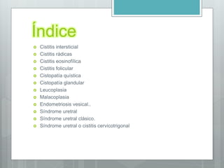 Índice
 Cistitis intersticial
 Cistitis rádicas
 Cistitis eosinofílica
 Cistitis folicular
 Cistopatía quística
 Cistopatía glandular
 Leucoplasia
 Malacoplasia
 Endometriosis vesical..
 Síndrome uretral
 Síndrome uretral clásico.
 Síndrome uretral o cistitis cervicotrigonal
 