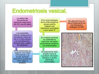 Endometriosis vesical.
La edad más
frecuente de
aparición está entre
los 25 y los 40 años
Los pacientes
refieren polaquiuria y
hematuria cíclica en
los 2-3 días previos
a la menstruación,
durante esta y algún
día después.
En la cistoscopia se
objetiva una masa
intravesical y se
puede apreciar
pequeños quistes de
color rojizo o
azulado.
El tratamiento esta
dirigido hacia la
supresión del tejido
ectópico o de los
estímulos
hormonales.
En mujeres jóvenes
es preferible la
resección del tejido
endometrial ectópico,
vía endoscópica
Si la sintomatología
de la enfermedad es
severa podría
realizar una
castración quirúrgica
o por rayos X.
De elección hoy en
día el tratamiento es
con Danazol o
análogos LH-RH
 