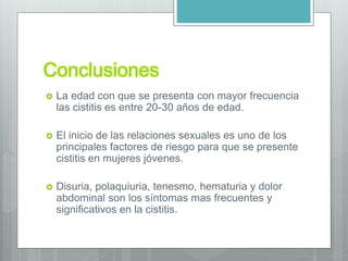 Conclusiones
 La edad con que se presenta con mayor frecuencia
las cistitis es entre 20-30 años de edad.
 El inicio de las relaciones sexuales es uno de los
principales factores de riesgo para que se presente
cistitis en mujeres jóvenes.
 Disuria, polaquiuria, tenesmo, hematuria y dolor
abdominal son los síntomas mas frecuentes y
significativos en la cistitis.
 