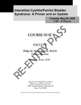Interstitial Cystitis/Painful Bladder
Syndrome: A Primer and an Update
                                                            Tuesday, May 20, 2008
                                                               1:45 - 3:15 p.m.




                 COURSE 93 IC

                            FACULTY

        Philip M. Hanno, M.D., M.P.H
                Course Director

                     David A. Burks, M.D.




                 American Urological Association
                   Education and Research Inc.
                2008 Annual Meeting, Orlando, FL
                        May 17-22, 2008

    Sponsored by: The American Urological Association Education and Research, Inc.
 