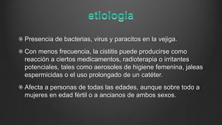 Presencia de bacterias, virus y paracitos en la vejiga.
Con menos frecuencia, la cistitis puede producirse como
reacción a ciertos medicamentos, radioterapia o irritantes
potenciales, tales como aerosoles de higiene femenina, jaleas
espermicidas o el uso prolongado de un catéter.
Afecta a personas de todas las edades, aunque sobre todo a
mujeres en edad fértil o a ancianos de ambos sexos.
 