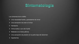 Los síntomas de la cistitis:
Una necesidad fuerte y persistente de orinar
Una sensación de ardor al orinar
hematuria
Orina turbia o con olor fuerte
Malestar en el área pélvica
Una sensación de presión en la parte baja del abdomen
hipertermia
 