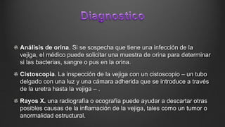Análisis de orina. Si se sospecha que tiene una infección de la
vejiga, el médico puede solicitar una muestra de orina para determinar
si las bacterias, sangre o pus en la orina.
Cistoscopia. La inspección de la vejiga con un cistoscopio – un tubo
delgado con una luz y una cámara adherida que se introduce a través
de la uretra hasta la vejiga – .
Rayos X. una radiografía o ecografía puede ayudar a descartar otras
posibles causas de la inflamación de la vejiga, tales como un tumor o
anormalidad estructural.
 