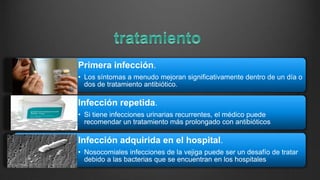 Primera infección.
• Los síntomas a menudo mejoran significativamente dentro de un día o
dos de tratamiento antibiótico.
Infección repetida.
• Si tiene infecciones urinarias recurrentes, el médico puede
recomendar un tratamiento más prolongado con antibióticos
Infección adquirida en el hospital.
• Nosocomiales infecciones de la vejiga puede ser un desafío de tratar
debido a las bacterias que se encuentran en los hospitales
 