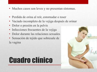 • Muchos casos son leves y no presentan síntomas.

• Perdida de orina al reír, estornudar o toser
• Vaciado incompleto de la vejiga después de orinar
• Dolor o presión en la pelvis
• Infecciones frecuentes de la vejiga
• Dolor durante las relaciones sexuales
• Sensación de tejido que sobresale de
la vagina




Cuadro clínico
 
