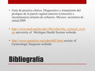 • Guia de practica clinica. Diagnostico y tratamiento del
  prolapso de la pared vaginal anterior (cistocele) e
  incontinencia urinaria de esfuerzo. Mexico: secretaria de
  salud;2009

• http://www.med.umich.edu/1libr/wha/wha_cystocel_crs.h
  tm university of Michigan Health System webside

• http://www.sgsonline.org/edpro002.html society of
  Gynecologic Surgeons webside




Bibliografía
 