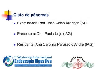 Cisto de pâncreas
 Examinador: Prof. José Celso Ardengh (SP)
 Preceptora: Dra. Paula Uejo (IAG)
 Residente: Ana Carolina Parussolo André (IAG)
 