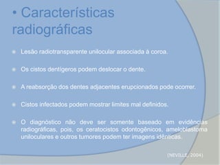 • Características
radiográficas
 Lesão radiotransparente unilocular associada à coroa.
 Os cistos dentígeros podem deslocar o dente.
 A reabsorção dos dentes adjacentes erupcionados pode ocorrer.
 Cistos infectados podem mostrar limites mal definidos.
 O diagnóstico não deve ser somente baseado em evidências
radiográficas, pois, os ceratocistos odontogênicos, ameloblastoma
uniloculares e outros tumores podem ter imagens idênticas.
(NEVILLE, 2004)
 