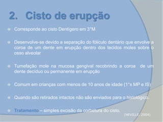  Corresponde ao cisto Dentígero em 3°M
 Desenvolve-se devido a separação do fóliculo dentário que envolve a
coroa de um dente em erupção dentro dos tecidos moles sobre o
osso alveolar
 Tumefação mole na mucosa gengival recobrindo a coroa de um
dente decíduo ou permanente em erupção
 Comum em crianças com menos de 10 anos de idade (1°s MP e IS)
 Quando são retirados intactos não são enviados para o histológico.
 Tratamento – simples excisão da corbetura do cisto.
2. Cisto de erupção
(NEVILLE, 2004)
 