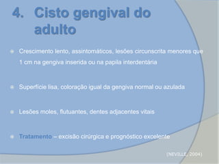 Crescimento lento, assintomáticos, lesões circunscrita menores que
1 cm na gengiva inserida ou na papila interdentária
 Superfície lisa, coloração igual da gengiva normal ou azulada
 Lesões moles, flutuantes, dentes adjacentes vitais
 Tratamento – excisão cirúrgica e prognóstico excelente
4. Cisto gengival do
adulto
(NEVILLE, 2004)
 