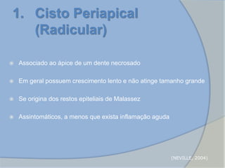 1. Cisto Periapical
(Radicular)
 Associado ao ápice de um dente necrosado
 Em geral possuem crescimento lento e não atinge tamanho grande
 Se origina dos restos epiteliais de Malassez
 Assintomáticos, a menos que exista inflamação aguda
(NEVILLE, 2004)
 