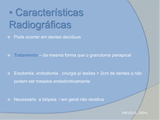  Pode ocorrer em dentes decíduos
 Tratamento – da mesma forma que o granuloma periapical
 Exodontia, endodontia , cirurgia p/ lesões > 2cm de dentes q não
podem ser tratados endodonticamente
 Necessário a biópsia / em geral não recidiva
• Características
Radiográficas
(NEVILLE, 2004)
 