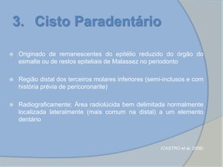 3. Cisto Paradentário
 Originado de remanescentes do epitélio reduzido do órgão do
esmalte ou de restos epiteliais de Malassez no periodonto
 Região distal dos terceiros molares inferiores (semi-inclusos e com
história prévia de pericoronarite)
 Radiograficamente: Área radiolúcida bem delimitada normalmente
localizada lateralmente (mais comum na distal) a um elemento
dentário
(CASTRO et al, 2008)
 
