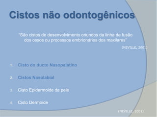 Cistos não odontogênicos
“São cistos de desenvolvimento oriundos da linha de fusão
dos ossos ou processos embrionários dos maxilares”
1. Cisto do ducto Nasopalatino
2. Cistos Nasolabial
3. Cisto Epidermoide da pele
4. Cisto Dermoide
(NEVILLE, 2001)
(NEVILLE, 2001)
 