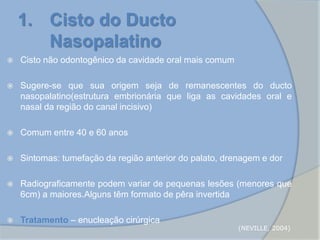  Cisto não odontogênico da cavidade oral mais comum
 Sugere-se que sua origem seja de remanescentes do ducto
nasopalatino(estrutura embrionária que liga as cavidades oral e
nasal da região do canal incisivo)
 Comum entre 40 e 60 anos
 Sintomas: tumefação da região anterior do palato, drenagem e dor
 Radiograficamente podem variar de pequenas lesões (menores que
6cm) a maiores.Alguns têm formato de pêra invertida
 Tratamento – enucleação cirúrgica
1. Cisto do Ducto
Nasopalatino
(NEVILLE, 2004)
 