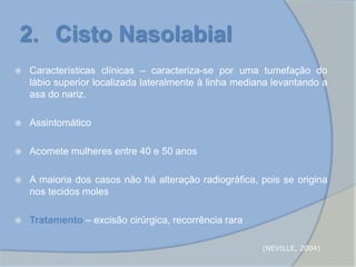 2. Cisto Nasolabial
 Características clínicas – caracteriza-se por uma tumefação do
lábio superior localizada lateralmente à linha mediana levantando a
asa do nariz.
 Assintomático
 Acomete mulheres entre 40 e 50 anos
 A maioria dos casos não há alteração radiográfica, pois se origina
nos tecidos moles
 Tratamento – excisão cirúrgica, recorrência rara
(NEVILLE, 2004)
 
