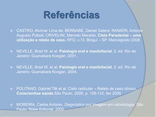 Referências
 CASTRO, Alvimar Lima de; BERNABÉ, Daniel Galera; RANIERI, Antonio
Augusto Polizel; CRIVELINI, Marcelo Macedo. Cisto Paradental – uma
utilização e relato de caso. RFO, v.13. Birigui – SP. Maio/agosto 2008
 NEVILLE, Brad W. et al. Patologia oral e maxilofacial. 2. ed. Rio de
Janeiro: Guanabara Koogan, 2001.
 NEVILLE, Brad W. et al. Patologia oral e maxilofacial. 2. ed. Rio de
Janeiro: Guanabara Koogan, 2004.
 POLITANO, Gabriel Tilli et al. Cisto radicular – Relato de caso clínico,
Conscientiae saúde,São Paulo, 2009, p. 129-132, fev 2009
 MOREIRA, Carlos Antonio. Diagnóstico por imagem em odontologia. São
Paulo: Robe Editorial, 2000
 