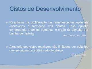 Cistos de Desenvolvimento
 Resultante da proliferação de remanescentes epiteliais
associados á formação dos dentes. Esse epitélio
compreende a lâmina dentária, o órgão do esmalte e a
bainha de hertwig.
 A maioria dos cistos maxilares são limitados por epitélios
que se origina do epitélio odontogênico.
(POLITANO ET AL, 2009)
(NEVILLE, 2000)
 